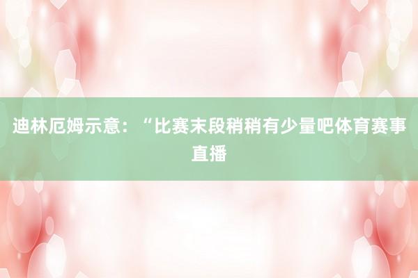 迪林厄姆示意：“比赛末段稍稍有少量吧体育赛事直播