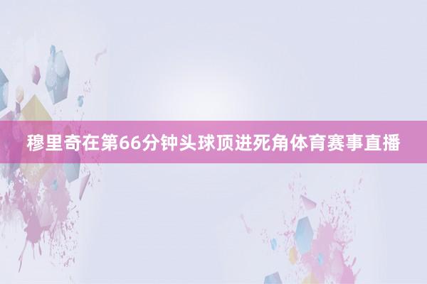 穆里奇在第66分钟头球顶进死角体育赛事直播