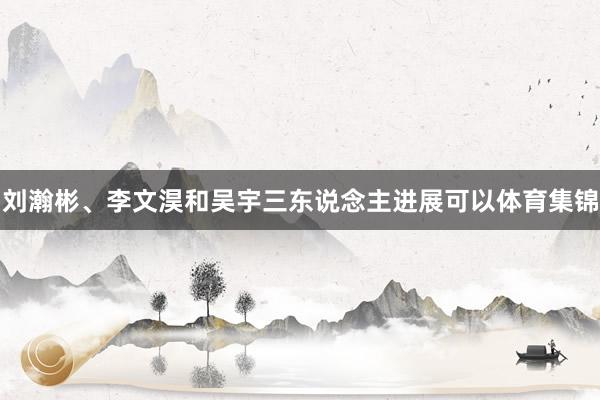 刘瀚彬、李文淏和吴宇三东说念主进展可以体育集锦