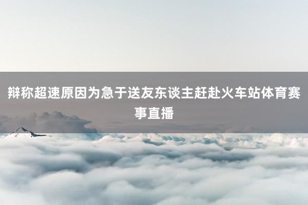 辩称超速原因为急于送友东谈主赶赴火车站体育赛事直播