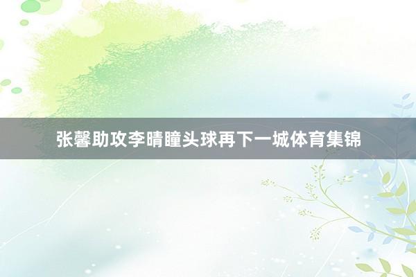 张馨助攻李晴瞳头球再下一城体育集锦
