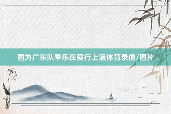 图为广东队季乐在强行上篮体育录像/图片