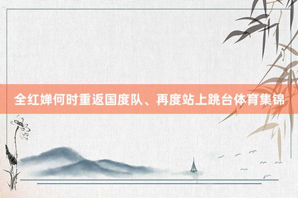 全红婵何时重返国度队、再度站上跳台体育集锦