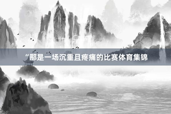 “那是一场沉重且疼痛的比赛体育集锦