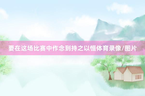 要在这场比赛中作念到持之以恒体育录像/图片