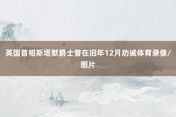 英国首相斯塔默爵士曾在旧年12月劝诫体育录像/图片