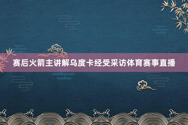 赛后火箭主讲解乌度卡经受采访体育赛事直播