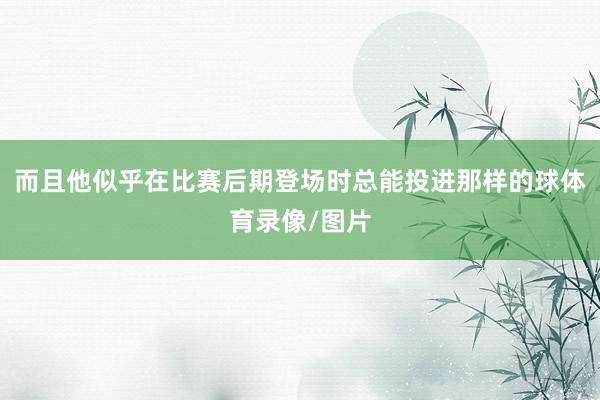而且他似乎在比赛后期登场时总能投进那样的球体育录像/图片