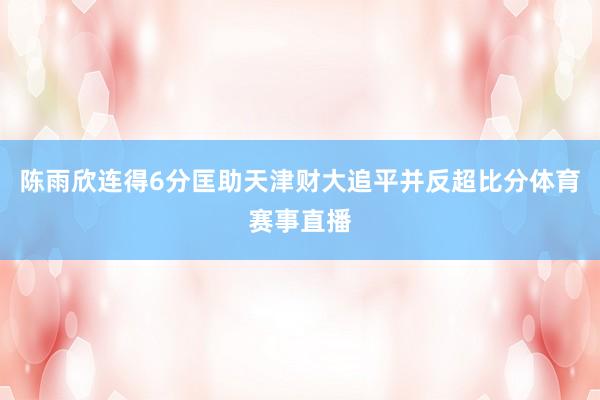 陈雨欣连得6分匡助天津财大追平并反超比分体育赛事直播