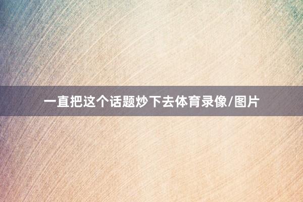 一直把这个话题炒下去体育录像/图片