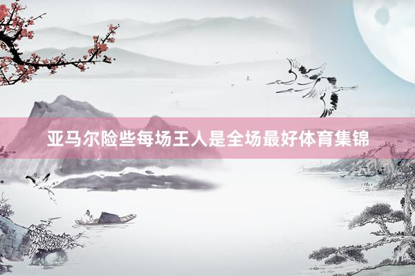 亚马尔险些每场王人是全场最好体育集锦