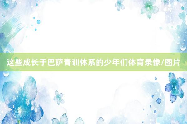 这些成长于巴萨青训体系的少年们体育录像/图片