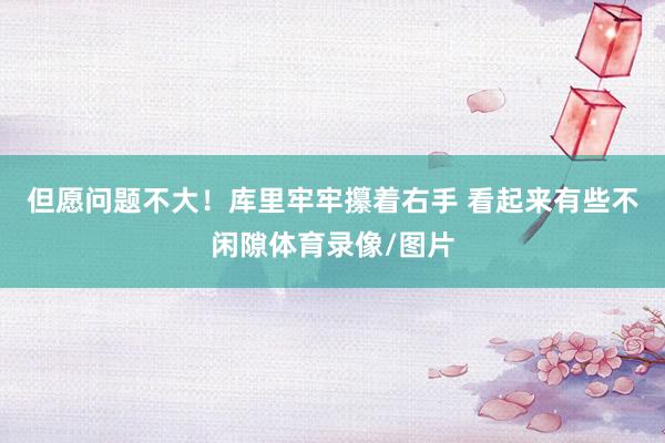 但愿问题不大！库里牢牢攥着右手 看起来有些不闲隙体育录像/图片