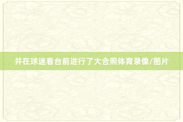 并在球迷看台前进行了大合照体育录像/图片