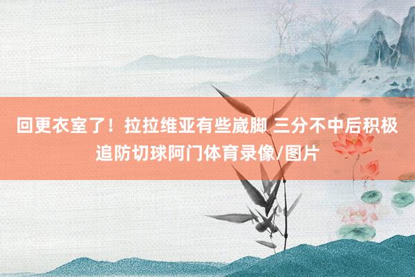 回更衣室了！拉拉维亚有些崴脚 三分不中后积极追防切球阿门体育录像/图片