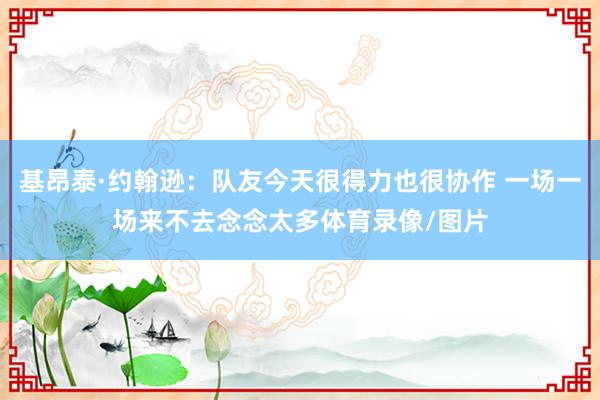 基昂泰·约翰逊：队友今天很得力也很协作 一场一场来不去念念太多体育录像/图片