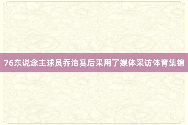 76东说念主球员乔治赛后采用了媒体采访体育集锦