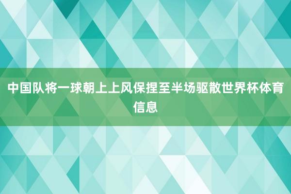 中国队将一球朝上上风保捏至半场驱散世界杯体育信息
