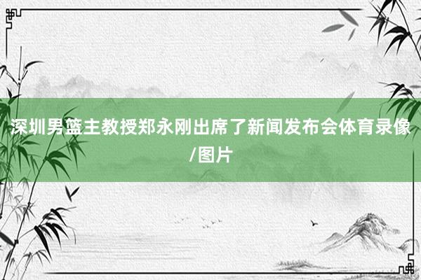 深圳男篮主教授郑永刚出席了新闻发布会体育录像/图片