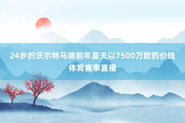 24岁的沃尔特马德前年夏天以7500万欧的价钱体育赛事直播