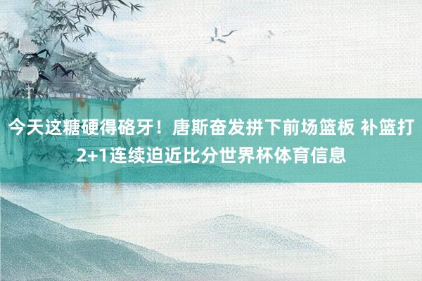 今天这糖硬得硌牙！唐斯奋发拼下前场篮板 补篮打2+1连续迫近比分世界杯体育信息