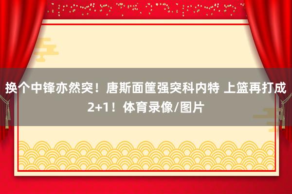 换个中锋亦然突！唐斯面筐强突科内特 上篮再打成2+1！体育录像/图片