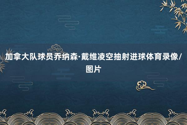 加拿大队球员乔纳森·戴维凌空抽射进球体育录像/图片