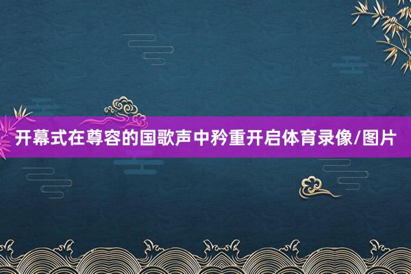 开幕式在尊容的国歌声中矜重开启体育录像/图片