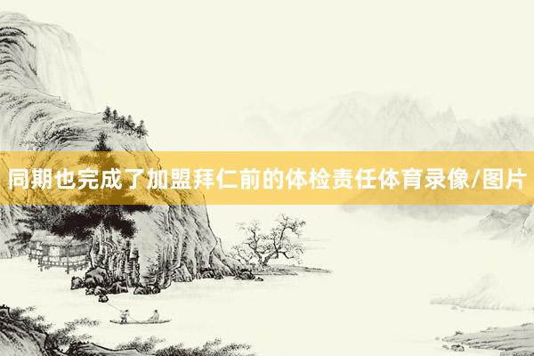 同期也完成了加盟拜仁前的体检责任体育录像/图片